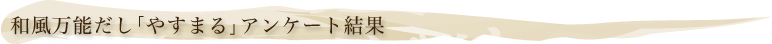 和風万能だし「やすまる」アンケート結果