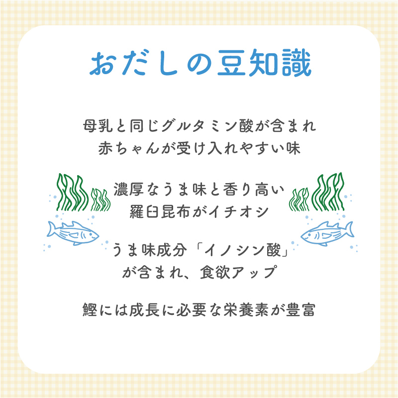 【おだしの豆知識】母乳と同じグルタミン酸が含まれ赤ちゃんが受け入れやすい味 濃厚なうま味と香り高い羅臼昆布がイチオシ うま味成分「イノシン酸」が含まれ、食欲アップ 鰹には成長に必要な栄養素が豊富