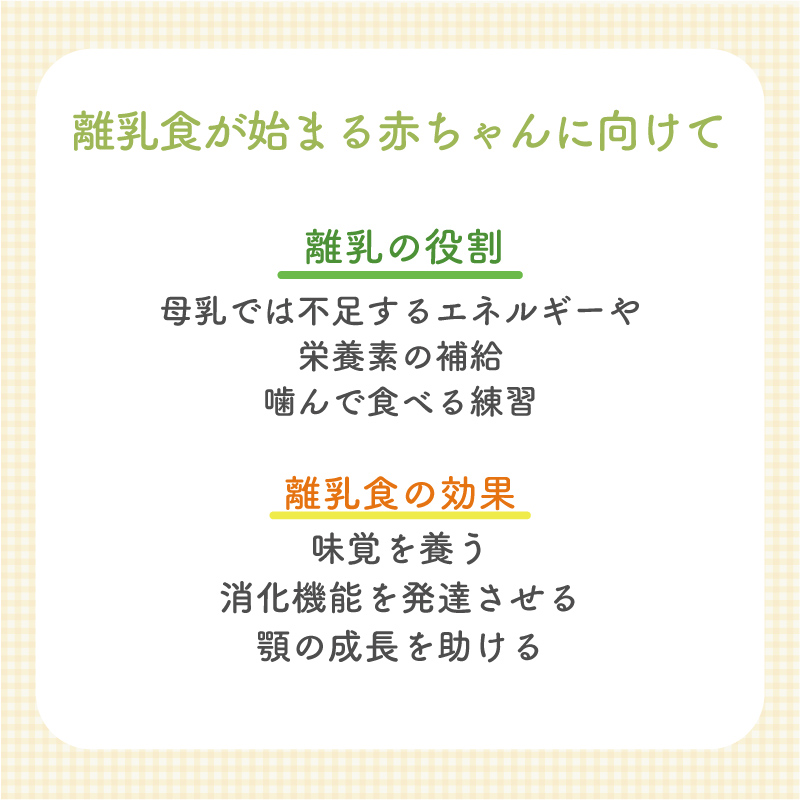 【離乳食が始める赤ちゃんに向けて】 [離乳の役割] 母乳では不足するエネルギーや 栄養素の補給 嚙んで食べる練習 [離乳食の効果] 味覚を養う 消化機能を発達させる 顎の成長を助ける