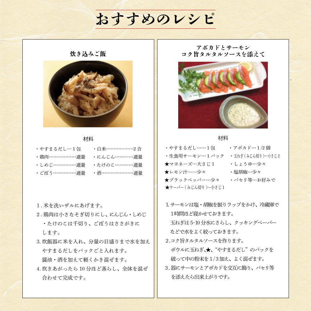 【おすすめのレシピ】[炊き込みご飯] (材料)・やすまるだし... 1 包・白米... 2 合・鶏肉...適量・にんじん...適量・しめじ...適量・たけのこ...適量・ごぼう...適量・酒...適量 (作り方) 1. 米を洗いザルにあげます。 2. 鶏肉は小さなそぎ切りにし。にんじん・しめじ・たけのこは千切り。ごぼうはささがきにします。 3. 炊飯器に米を入れ、分量の目盛りまで水を加えやすまるだしをパックごと入れます。醤油・酒を加えて軽くかき混ぜます。 4. 炊きあがったら 10 分ほど蒸らし、全体を混ぜ合わせて完成です。 [アボカドとサーモンコク旨タルタルソースを添えて] (材料)・やすまるだし... 1 包・アボカド... 1/2 個・生食用サーモン... 1 パック・玉ねぎ(みじん切り)...小さじ 2 ★マヨネーズ...大さじ 1・しょうゆ...少々★レモン汁...少々・塩胡椒...少々★ブラックペッパー...少々・パセリ等...お好みで★ケーパー(みじん切り)...小さじ 1 (作り方) 1. サーモンは塩・胡椒を振りラップをかけ、冷蔵庫で 1 時間ほど寝かせておきます。玉ねぎは 5-10 分水にさらし、クッキングペーパーなどで水をよく絞っておきます。 2. コク旨タルタルソースを作ります。ボウルに玉ねぎ、★、『やすまるだし』のパックを破って中の粉末を 1/3 加え、よく混ぜます。 3. 器にサーモンとアボカドを交互に飾り、パセリ等を添えたら出来上がりです。