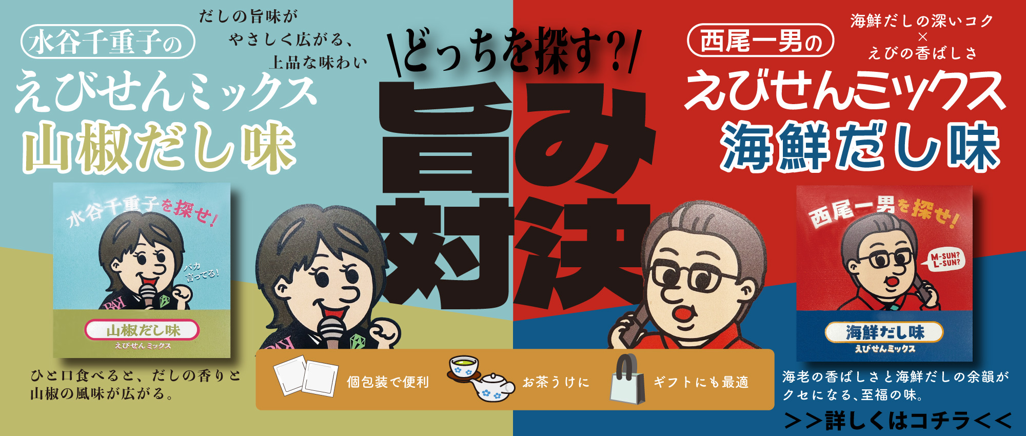 どっちを探す?! 旨み対決 / だしの旨味がやさしく広がる、上品な味わい / 水谷千重子のえびせんミックス山椒だし味 / ひと口食べると、だしの香りと山椒の風味が広がる。 / 海鮮だしの深いコク X えびの香ばしさ / 西尾一男のえびせんミックス海鮮だし味 / 海老の香ばしさと海鮮だしの余韻がクセになる、至福の味。 /  個包装で便利 お茶うけに ギフトにも最適 / >>詳しくはコチラ<<