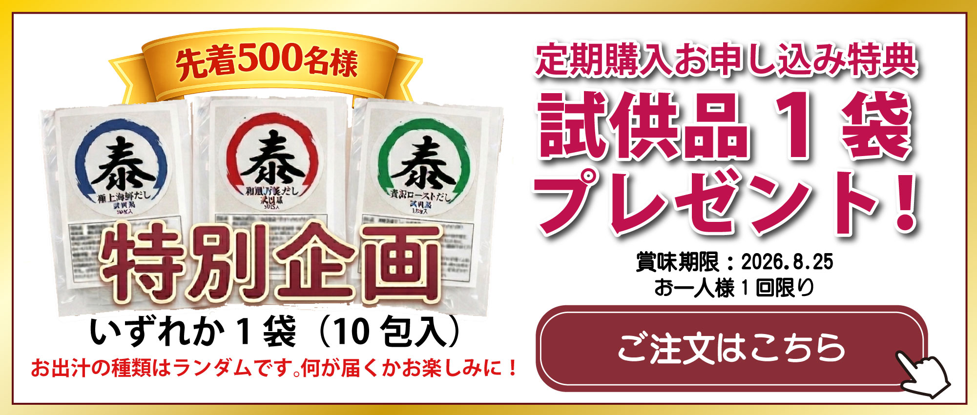 先着 500 名様 特別企画  極上海鮮だし 和風万能だし 贅沢ローストだし いずれか1袋(10包入) お出汁の種類はランダムです。何が届くかお楽しみに! 定期購入お申し込み特典 試供品1袋プレゼント! 賞味期限:2026.8.25 お一人様 1 回限り ご注文はこちら