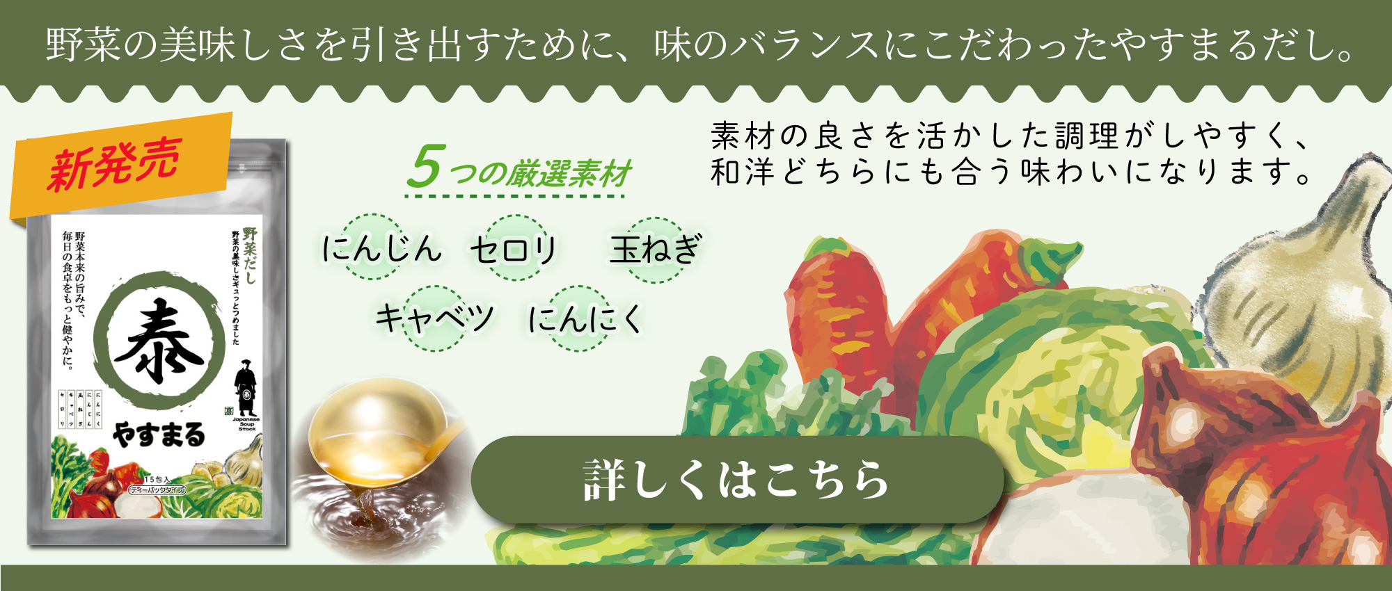 野菜の美味しさを引き出すために、味のバランスにこだわったやすまるだし。 素材の良さを活かした調理がしやすく、和洋どちらにも合う味わいになります。 5つの厳選素材 にんじん セロリ 玉ねぎ キャベツ にんにく [詳しくはこちら]