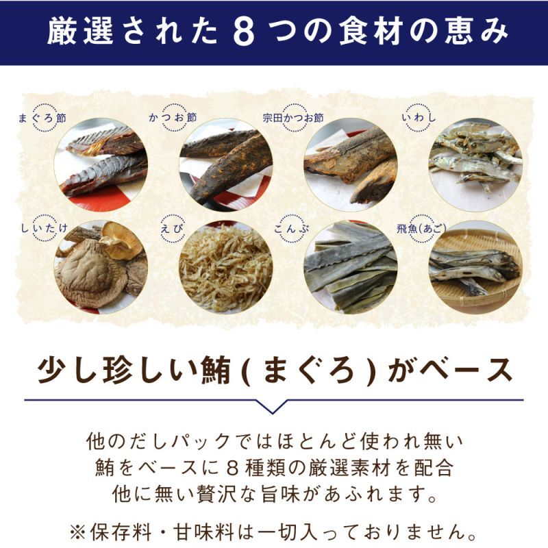 厳選された8つの食材の恵み まぐろ節 かつお節 宗田かつお節 いわし しいたけ えび こんぶ 飛魚(あご) 少し珍しい鮪(まぐろ)がベース 他のだしパックではほとんど使われ無い鮪をベースに8種類の厳選素材を配合 他に無い贅沢な旨味があふれます。 ※保存料・甘味料は一切入っておりません。