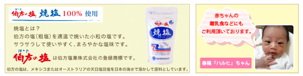 伯方の塩焼塩100％使用 焼塩とは？ 伯方の塩(粗塩)を適温で焼いた小粒の塩です。サラサラして使いやすく、まろやかな塩味です。 伯方の塩は伯方塩業株式会社の登録商標です。 伯方の塩は、メキシコまたはオーストラリアの天日塩田塩を日本の海水で溶かして原料としています。 赤ちゃんの離乳食などにもご利用頂いております。