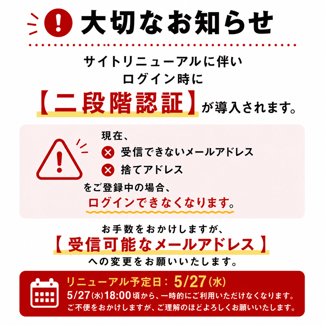 大切なお知らせ サイトリニューアルに伴いログイン時に【二段階認証】が導入されます。現在、受信できないメールアドレス× 捨てアドレスをご登録中の場合、ログインできなくなります。お手数をおかけしますが、 【受信可能なメールアドレス】 への変更をお願いいたします。 リニューアル予定日:5/27(水) 5/27(水)18:00頃から、一時的にご利用いただけなくなります。ご不便をおかけしますが、ご理解のほどよろしくお願いいたします。