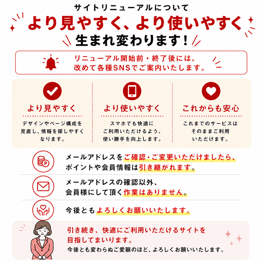 サイトリニューアルについて より見やすく、より使いやすく 生まれ変わります! リニューアル開始前・終了後には、 改めて各種SNSでご案内いたします。[より見やすく] デザインやページ構成を見直し、情報を探しやすくなります。 [より使いやすく] スマホでも快適にご利用いただけるよう、 使い勝手を向上します。 [これからも安心] これまでのサービスはそのままご利用いただけます。メールアドレスをご確認・ご変更いただけましたら、 ポイントや会員情報は引き継がれます。メールアドレスの確認以外、 会員様にして頂く作業はありません。今後ともよろしくお願いいたします。引き続き、快適にご利用いただけるサイトを目指してまいります。今後とも変わらぬご愛顧のほど、よろしくお願いいたします。
