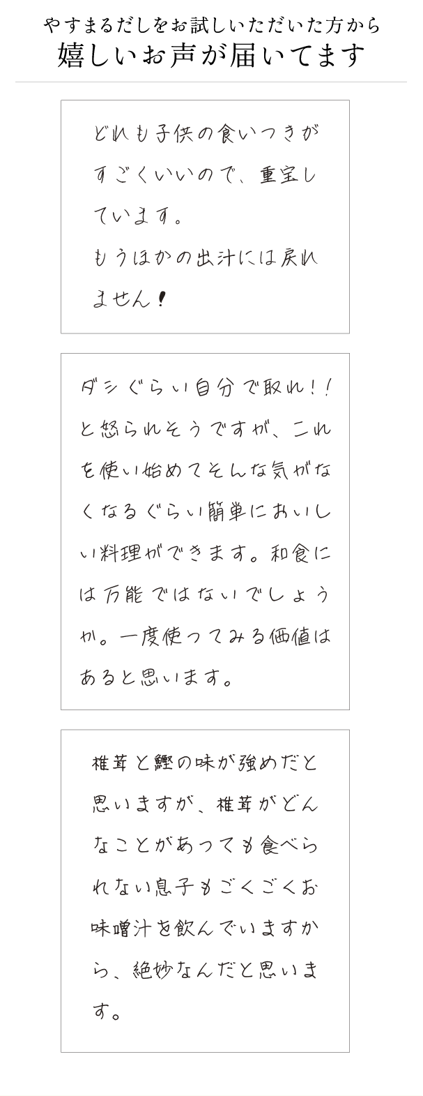 やすまるだしをお試しいただいた方から嬉しいお声が届いてます どれも子供の食いつきがすごくいいので、重宝しています。もうほかの出汁には戻れません！ ダシぐらい自分で取れ!!と怒られそうですが、これを使い始めてそんな気がなくなるぐらい簡単においしい料理ができます。和食には万能ではないでしょうか。一度使ってみる価値はあると思います。 椎茸と鰹の味が強めだと思いますが、椎茸がどんなことがあっても食べられない息子もごくごくお味噌汁を飲んでいますから、絶妙なんだと思います。