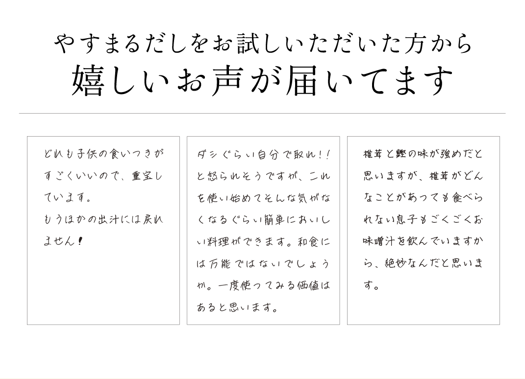 やすまるだしをお試しいただいた方から嬉しいお声が届いてます どれも子供の食いつきがすごくいいので、重宝しています。もうほかの出汁には戻れません！ ダシぐらい自分で取れ!!と怒られそうですが、これを使い始めてそんな気がなくなるぐらい簡単においしい料理ができます。和食には万能ではないでしょうか。一度使ってみる価値はあると思います。 椎茸と鰹の味が強めだと思いますが、椎茸がどんなことがあっても食べられない息子もごくごくお味噌汁を飲んでいますから、絶妙なんだと思います。