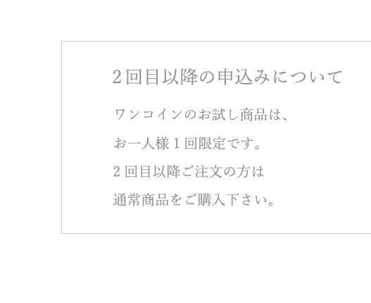 2回目以降の申込みについて ワンコインのお試し商品は、お一人様1回限定です。2回目以降ご注文の方は通常商品をご購入下さい。