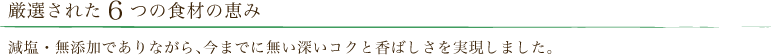 厳選された6つの食材の恵み?減塩・無添加でありながら、今までに無い深いコクと香ばしさを実現しました。