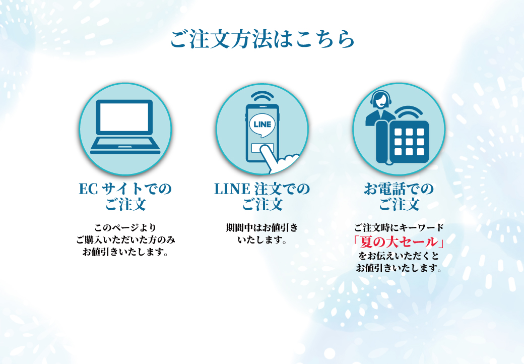 ご注文方法は3通り 1.ECサイトでのご注文:このページよりご購入いただいた方のみお値引きいたします。 2.LINE注文でのご注文:期間中はお値引きいたします。 3.お電話でのご注文:ご注文時にキーワード「夏の大セール」をお伝えいただくとお値引きいたします。