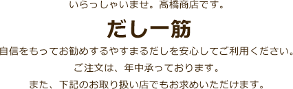 いらっしゃいませ。髙橋商店です。だし一筋自信をもってお勧めするやすまるだしを安心してご利用ください。ご注文は、年中承っております。また、下記のお取り扱い店でもお求めいただけます。