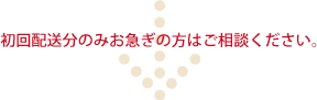 初回配送分のみお急ぎの方はご相談ください。