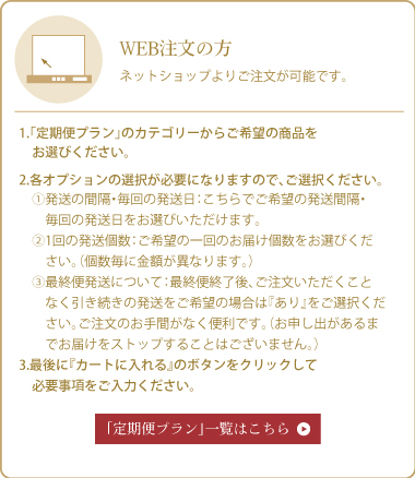 WEB注文の方 1.「定期便プラン」のカテゴリーからご希望の商品をお選びください。 2.各オプションの選択が必要になりますので、ご選択ください。 3.最後に『カートに入れる』のボタンをクリックして必要事項をご入力ください。