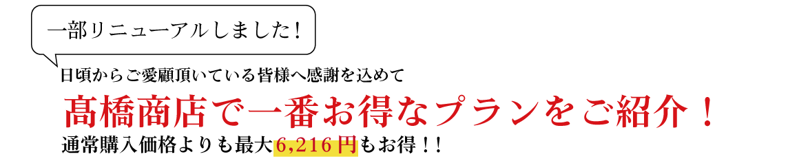 日頃からご愛用頂いている皆様へ感謝を込めて 髙橋商店で一番お得なプランをご紹介！ 通常購入価格よりも最大6,216円もお得!!