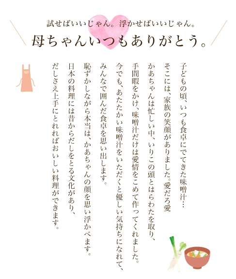 試せばいいじゃん。浮かせばいいじゃん。母ちゃんいつもありがとう。　子どもの頃、いつも食卓にでてきた味噌汁…そこには、家族の笑顔がありました。愛だろ愛かあちゃんは忙しい中、いりこの頭とはらわたを取り、手間暇をかけ、味噌汁だけは愛情をこめて作ってくれました。今でも、あたたかい味噌汁をいただくと優しい気持ちになれて、みんなで囲んだ食卓を思い出します。恥ずかしながら本当は、かあちゃんの顔を思い浮かべます。日本の料理には昔からだしをとる文化があり、だしさえ上手にとれればおいしい料理ができます。