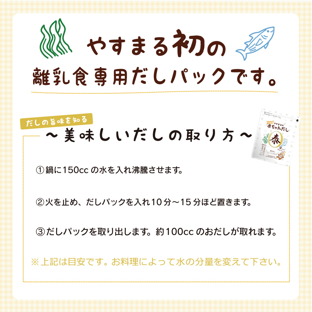 やすまる初の離乳食専用だしパックです。 だしの旨味を知る〜美味しいだしの取り方〜 1.鍋に150ccの水を入れ沸騰させます。 2.火を止め、だしパックを入れ10分〜15分ほど置きます。 3.だしパックを取り出します。約100ccのおだしが取れます。 ※上記は目安です。お料理によって水の分量を変えて下さい。