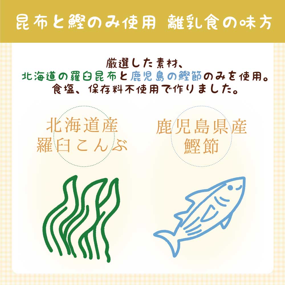 昆布と鰹のみ使用 離乳食の味方 厳選した素材、北海道の羅臼昆布と鹿児島の鰹節のみを使用。食塩、保存料不使用で作りました。