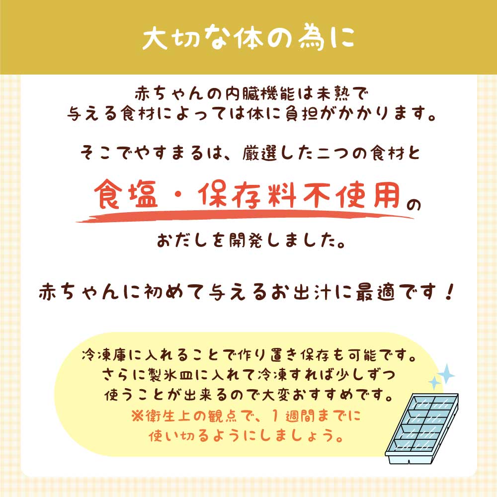 大切な体の為に 赤ちゃんの内臓機能は未熟で与える食材によっては体に負担がかかります。そこでやすまるは、厳選した二つの食材と食塩・保存料不使用のおだしを開発しました。赤ちゃんに初めて与えるお出汁に最適です！冷凍庫に入れることで作り置き保存も可能です。さらに製氷皿に入れて冷凍すれば少しずつ使うことが出来るので大変おすすめです。 ※衛生上の観点で、1週間までに使い切るようにしましょう。