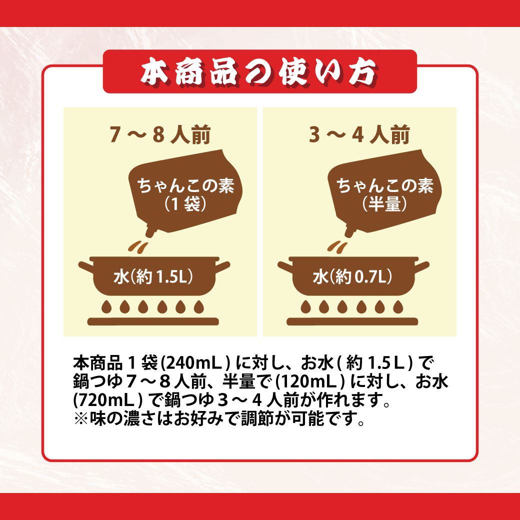 本商品の使い方 内容量240g (6倍濃縮) 本商品1袋で、鍋料理3~4人前を2回作れます。 (水 約1.5L分) ※味の濃さはお好みで調節してください。