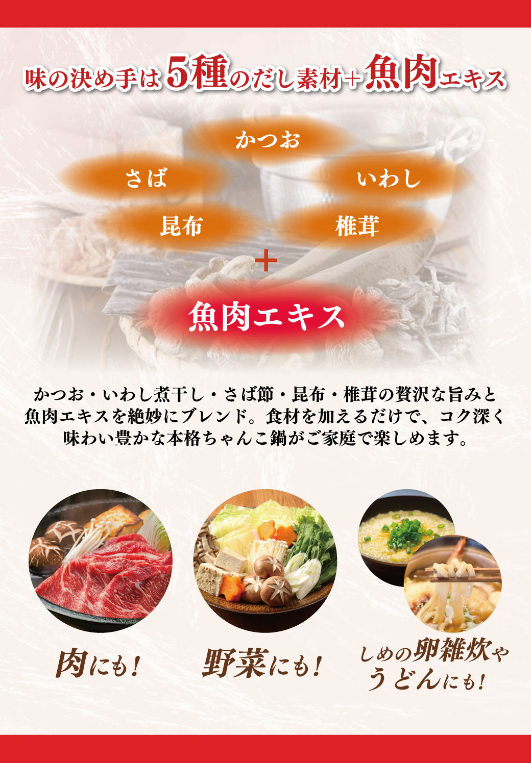 味の決め手は5種のだし素材＋魚肉エキス かつお・いわし煮干し・さば節・昆布・椎茸の贅沢な旨みと魚肉エキスを絶妙にブレンド。食材を加えるだけで、コク深く味わい豊かな本格ちゃんこ鍋がご家庭で楽しめます。 肉にも！野菜にも！しめの卵雑炊やうどんにも！
