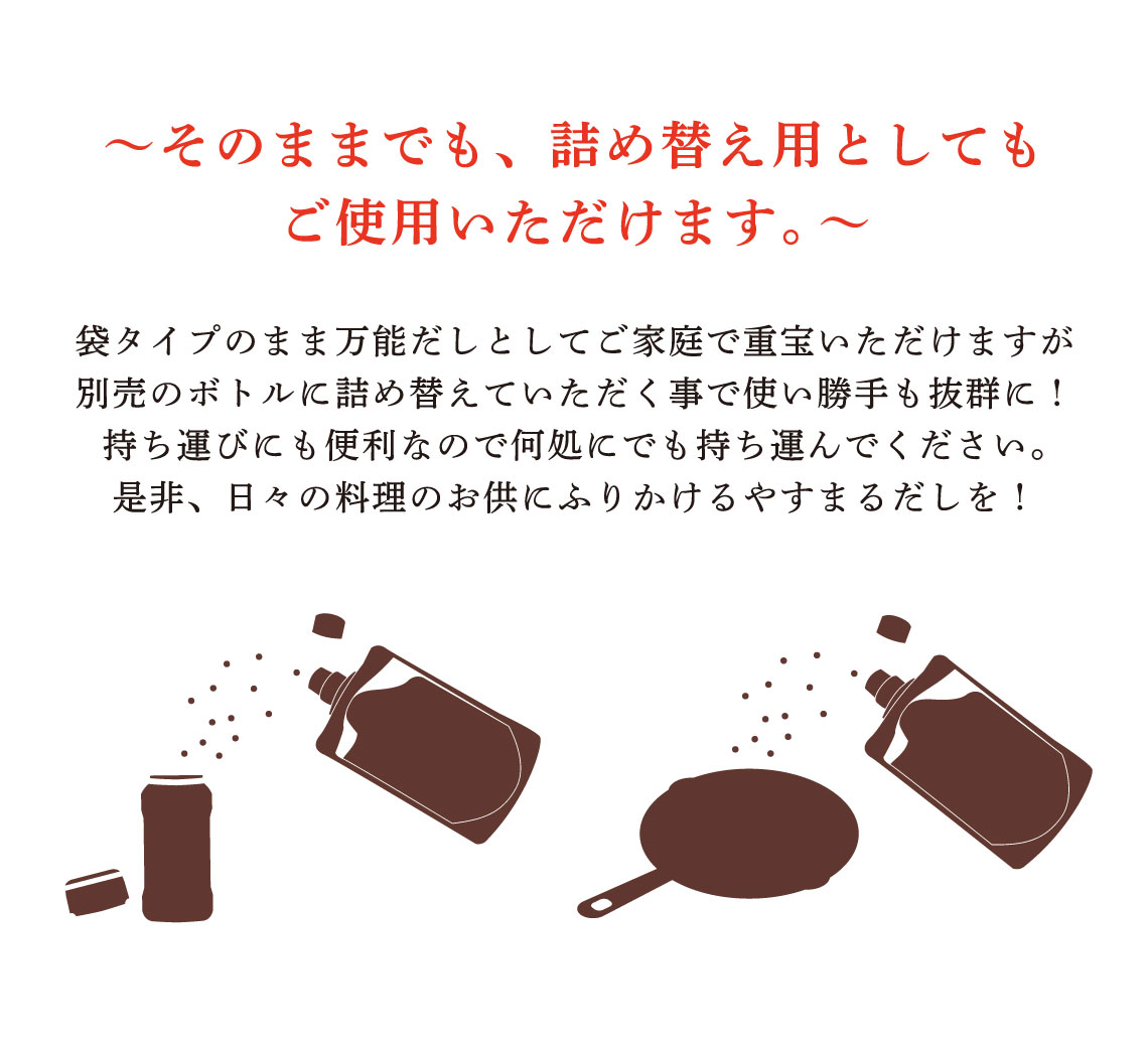 〜詰め替え用としてご使用ください。〜 パックのまま万能だしとしてご家庭で重宝いただけますが別売のボトルに詰め替えていただく事で使い勝手も抜群に！持ち運びにも便利なので何処にでも持ち運んでください。是非、日々の料理のお供にふりかけるやすまるだしを！