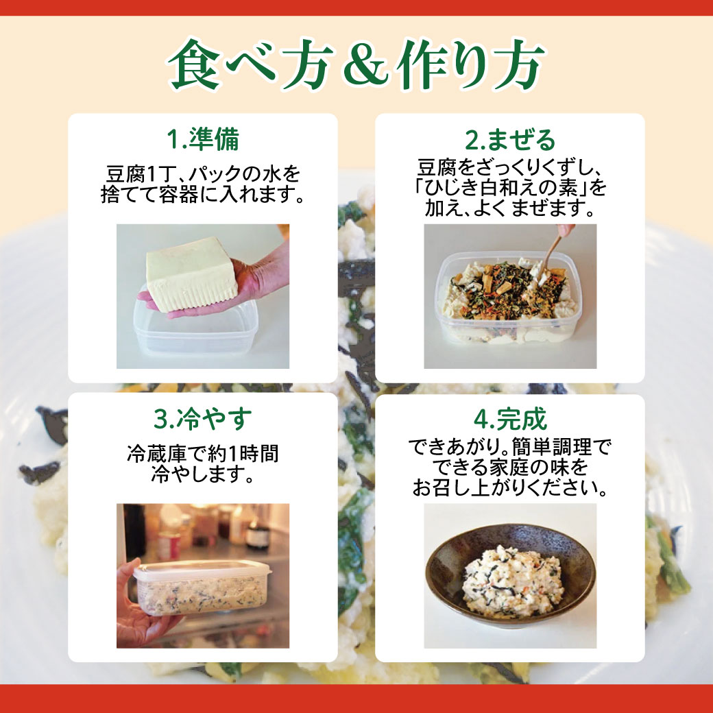 食べ方&作り方 1.準備 豆腐1丁、パックの水を捨てて容器に入れます。2. まぜる 豆腐をざっくりくずし、 「ひじき白和えの素」を加え、よくまぜます。 3.冷やす 冷蔵庫で約1時間冷やします。4.完成 できあがり。簡単調理でできる家庭の味をお召し上がりください。