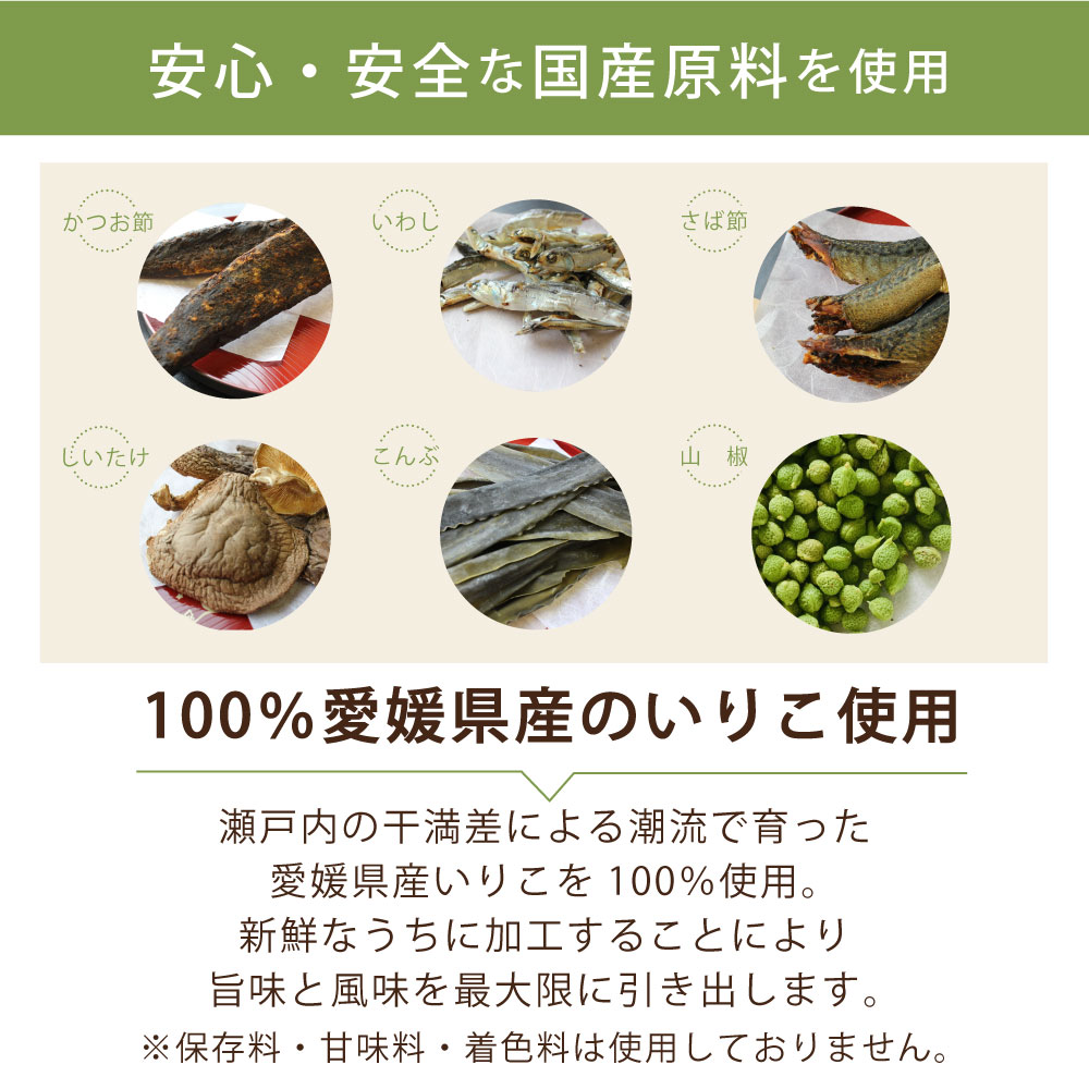 安心・安全な国産原料を使用 かつお節 いわし さば節 しいたけ こんぶ 山椒 100％愛媛県産のいりこ使用 瀬戸内の干満差による強い潮流で育った愛媛県産いりこを100%使用。新鮮なうちに加工する事により旨味と風味を最大限に引き出します。 ※保存料・甘味料・着色料は一切入っておりません。