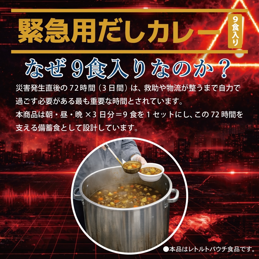 なぜ9食入りなのか? 災害発生直後の72時間(3日間)は、救助や物流が整うまで自力で過ごす必要がある最も重要な時間とされています。本商品は朝・昼・晩×3日分=9食を1セットにし、この72時間を 支える備蓄食として設計しています。