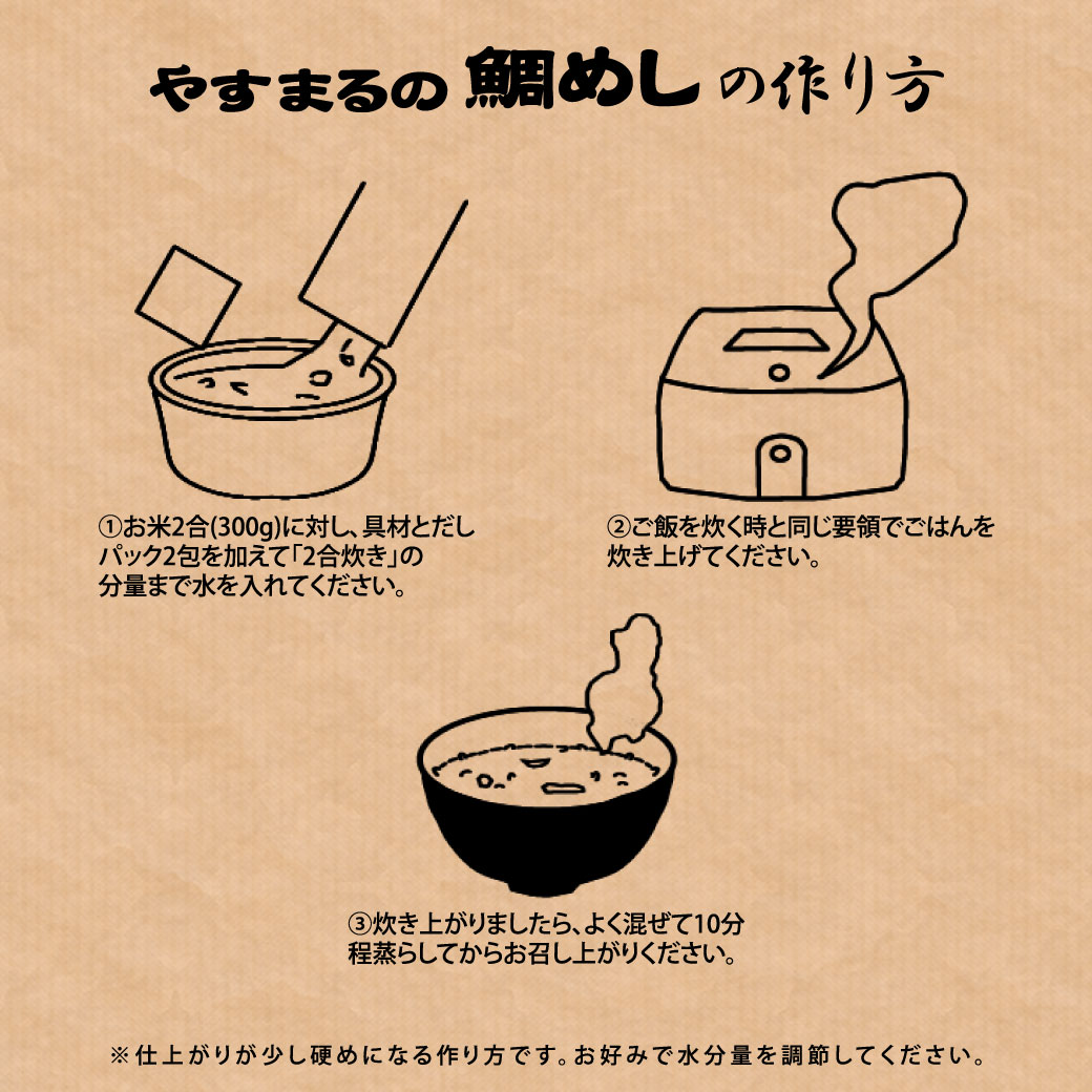 やすまるの鯛めしの作り方 1.お米2合(300g)に対し、具材とだしパック2包を加えて「2合炊き」の分量まで水を入れてください。 2.ご飯を炊く時と同じ要領でごはんを炊き上げてください。 3.炊き上がりましたら、よく混ぜて10分程蒸らしてからお召し上がりください。 ※仕上がりが少し硬めになる作り方です。お好みで水分量を調節してください。