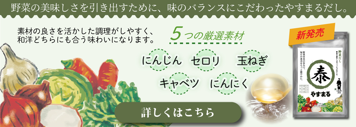 野菜の美味しさを引き出すために、味のバランスにこだわったやすまるだし。 素材の良さを活かした調理がしやすく、和洋どちらにも合う味わいになります。 5つの厳選素材 にんじん セロリ 玉ねぎ キャベツ にんにく [詳しくはこちら]