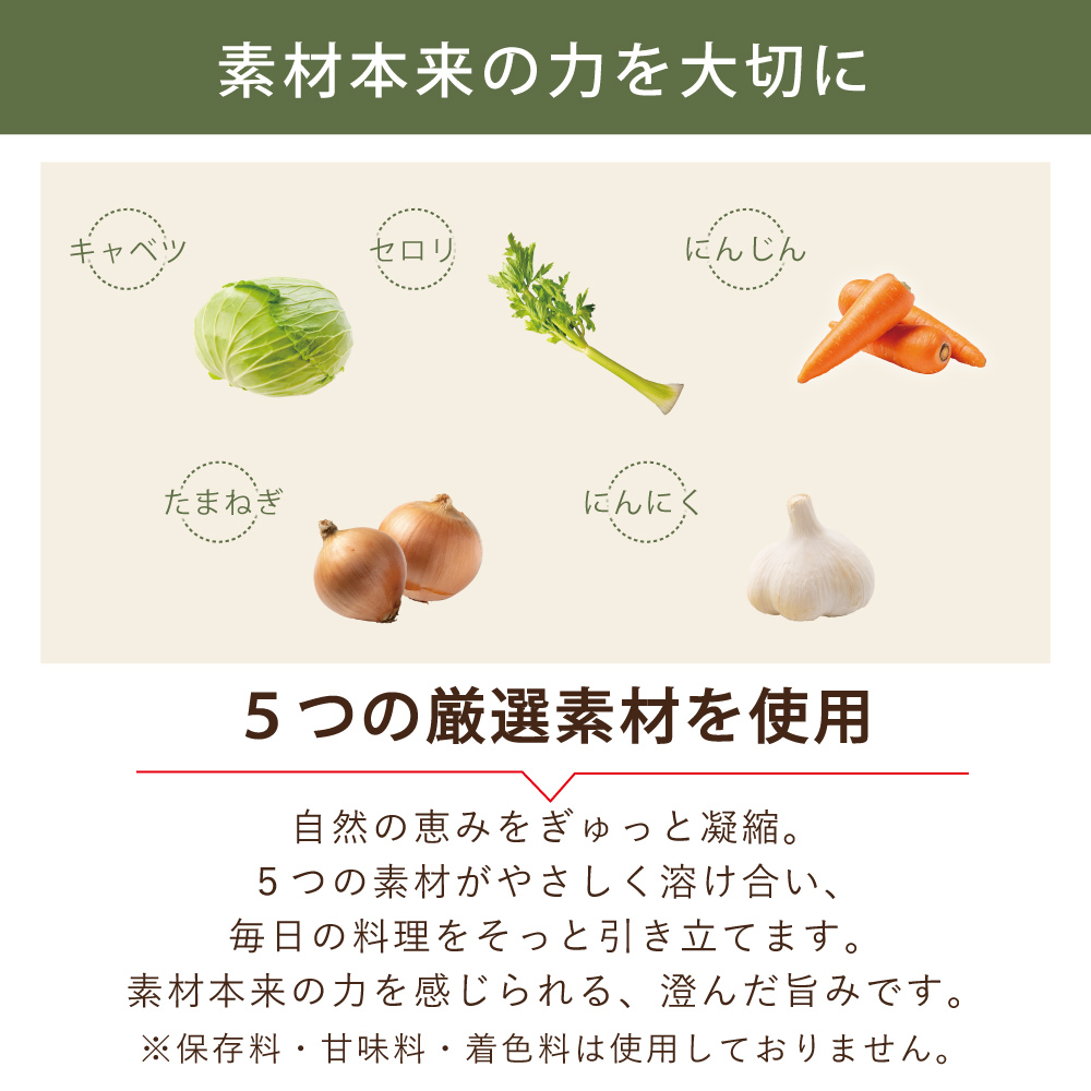 素材本来の力を大切に キャベツ セロリ にんじん たまねぎ にんにく 5つの厳選素材を使用 自然の恵みをぎゅっと凝縮。5つの素材がやさしく溶け合い、毎日の料理をそっと引き立てます。素材本来の力を感じられる、澄んだ旨みです。 ※保存料・甘味料・着色料は使用しておりません。